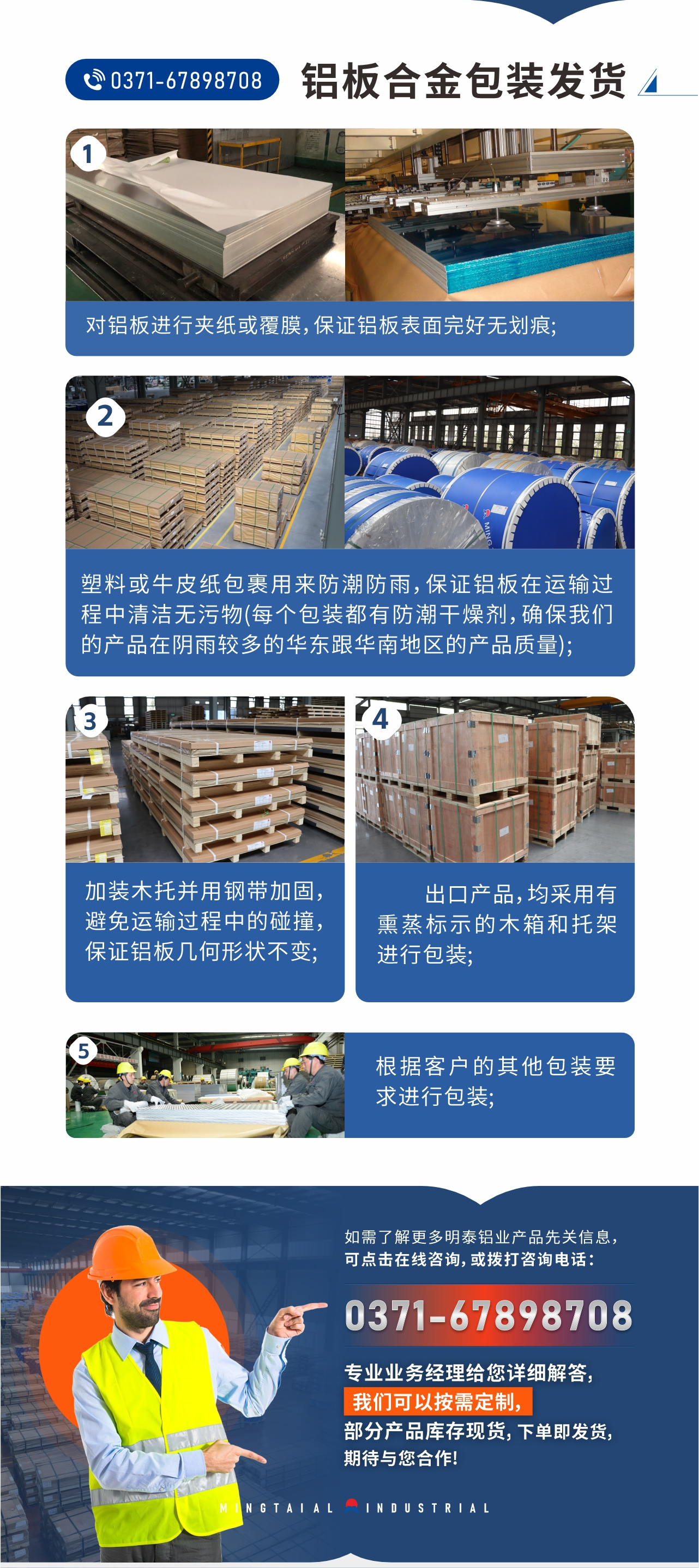 鋁板合金包裝發(fā)貨1、對鋁板進(jìn)行夾紙或覆膜，保證鋁板表面完好無劃痕;
2、塑料或牛皮紙包裹用來防潮防雨，保證鋁板在運(yùn)輸過程中清潔無污物(每個(gè)包裝都有防潮干燥劑，確保我們的產(chǎn)品在陰雨較多的華東跟華南地區(qū)的產(chǎn)品質(zhì)量);
3、加裝木托并用鋼帶加固，避免運(yùn)輸過程中的碰撞，保證鋁板幾何形狀不變;
4、出口產(chǎn)品，均采用有熏蒸標(biāo)示的木箱和托架進(jìn)行包裝;
5、根據(jù)客戶的其他包裝要求進(jìn)行包裝;
如需了解更多明泰鋁業(yè)產(chǎn)品先關(guān)信息，可點(diǎn)擊在線咨詢，或撥打咨詢電話：0371-67898708，專業(yè)業(yè)務(wù)經(jīng)理給您詳細(xì)解答，我們可以按需定制，部分產(chǎn)品庫存現(xiàn)貨，下單即發(fā)貨，期待與您合作!