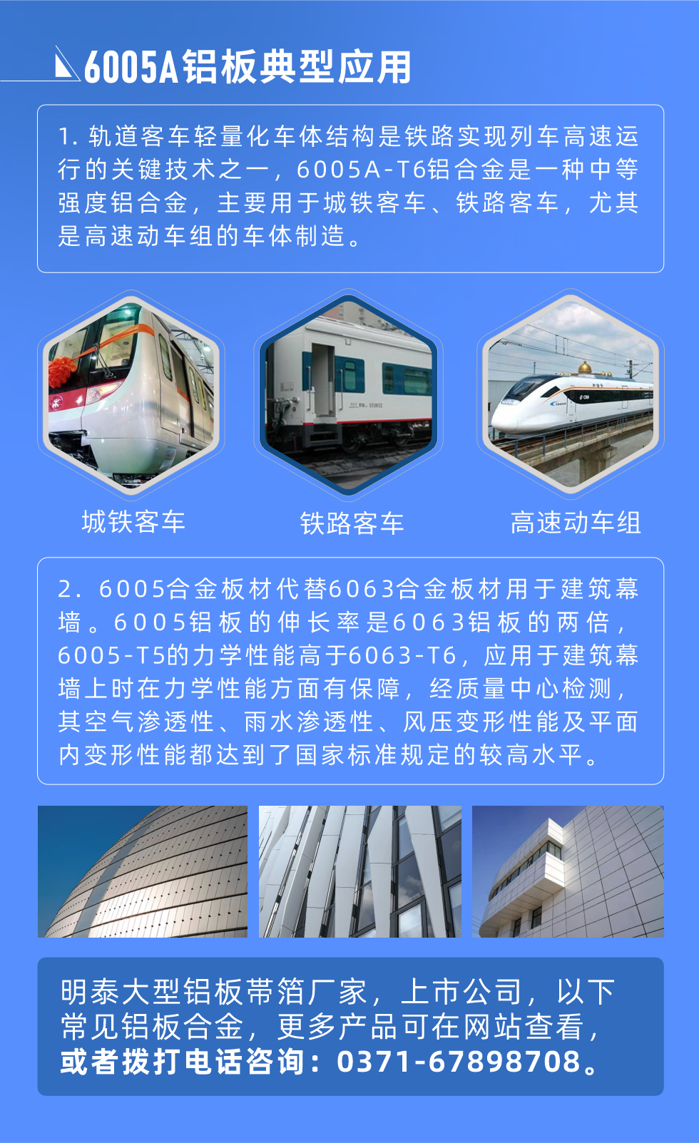 6005A鋁板典型應(yīng)用
　　1. 軌道客車輕量化車體結(jié)構(gòu)是鐵路實(shí)現(xiàn)列車高速運(yùn)行的關(guān)鍵技術(shù)之一，6005A-T6鋁合金是一種中等強(qiáng)度鋁合金，主要用于城鐵客車、鐵路客車，尤其是高速動(dòng)車組的車體制造。
　　2. 6005合金板材代替6063合金板材用于建筑幕墻。6005鋁板的伸長率是6063鋁板的兩倍，6005-T5的力學(xué)性能高于6063-T6，應(yīng)用于建筑幕墻上時(shí)在力學(xué)性能方面有保障，經(jīng)質(zhì)量中心檢測(cè)，其空氣滲透性、雨水滲透性、風(fēng)壓變形性能及平面內(nèi)變形性能都達(dá)到了國家標(biāo)準(zhǔn)規(guī)定的較高水平。