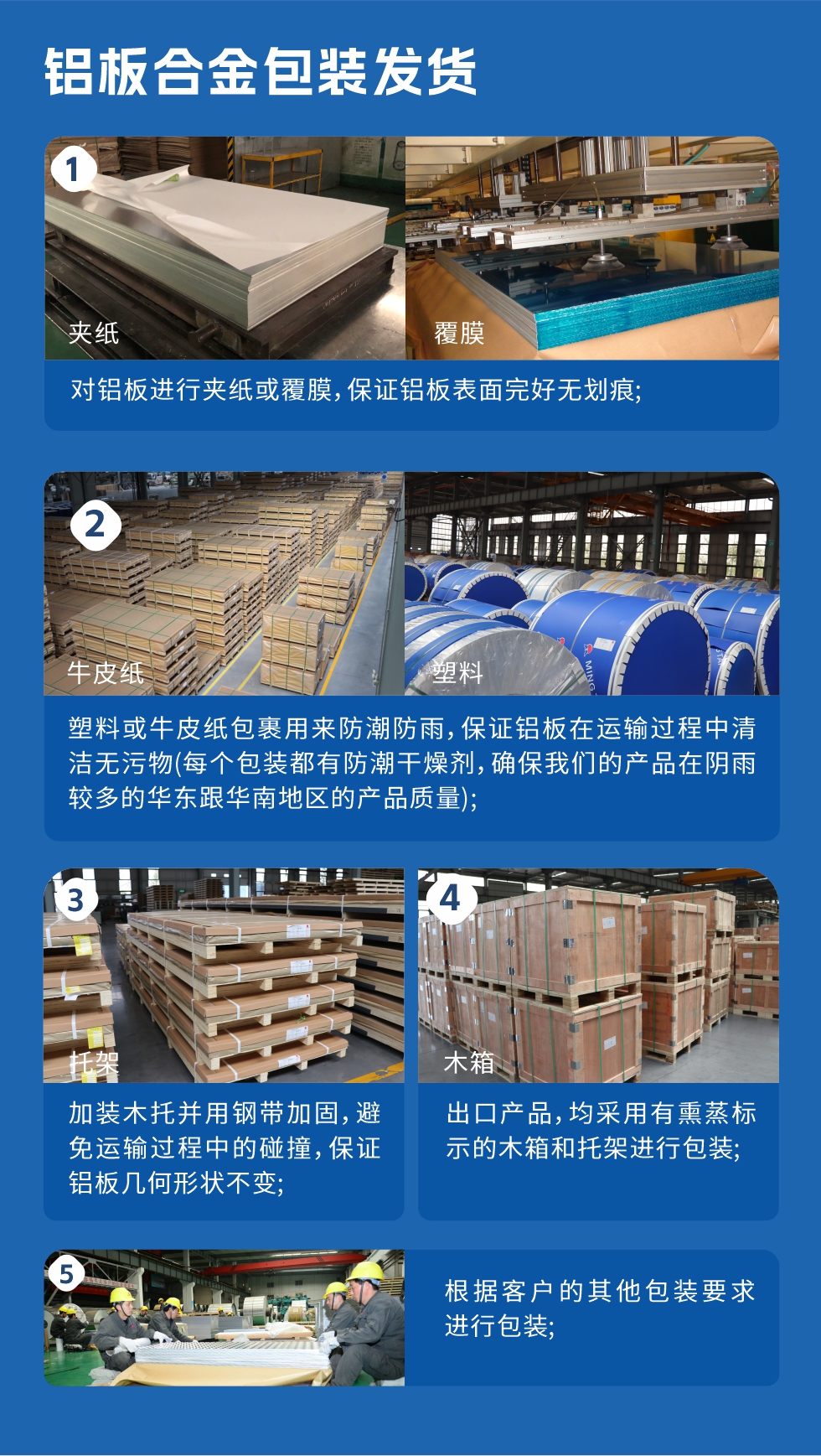 　　鋁板合金包裝發貨
　　1、對鋁板進行夾紙或覆膜，保證鋁板表面完好無劃痕;

　　2、塑料或牛皮紙包裹用來防潮防雨，保證鋁板在運輸過程中清潔無污物(每個包裝都有防潮干燥劑，確保我們的產品在陰雨較多的華東跟華南地區的產品質量);

　　3、加裝木托并用鋼帶加固，避免運輸過程中的碰撞，保證鋁板幾何形狀不變;

　　4、出口產品，均采用有熏蒸標示的木箱和托架進行包裝;

　　5、根據客戶的其他包裝要求進行包裝;

　　如需了解更多明泰鋁業產品先關信息，可點擊在線咨詢，或撥打咨詢電話：0371-67898708，專業業務經理給您詳細解答，我們可以按需定制，部分產品庫存現貨，下單即發貨，期待與您合作!