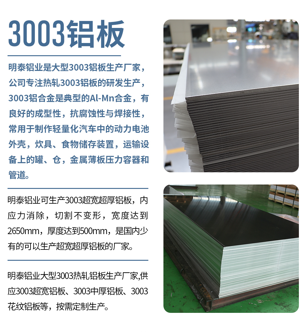 明泰鋁業(yè)是大型3003鋁板生產(chǎn)廠家，公司專注熱軋3003鋁板的研發(fā)生產(chǎn)，3003鋁合金是典型的Al-Mn合金，有良好的成型性，抗腐蝕性與焊接性，常用于制作輕量化汽車中的動力電池外殼，炊具、食物儲存裝置，運輸設(shè)備上的罐、倉，金屬薄板壓力容器和管道。

　　明泰鋁業(yè)可生產(chǎn)3003超寬超厚鋁板，內(nèi)應(yīng)力消除，切割不變形，寬度達到2650mm，厚度達到500mm，是國內(nèi)少有的可以生產(chǎn)超寬超厚鋁板的廠家。

　　明泰鋁業(yè)大型3003熱軋鋁板生產(chǎn)廠家,供應(yīng)3003超寬鋁板、3003中厚鋁板、3003花紋鋁板等，按需定制生產(chǎn)。