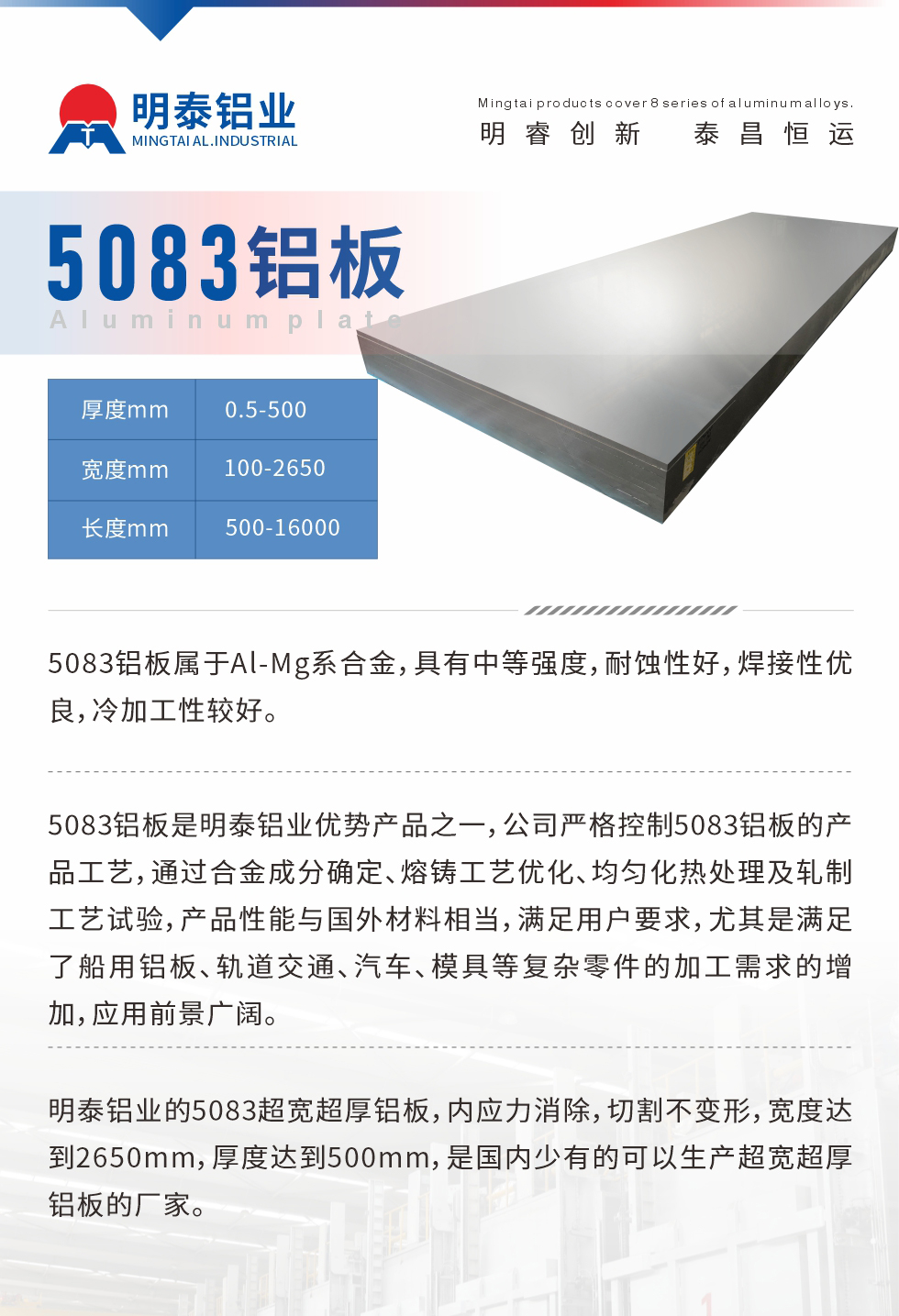 5083鋁板屬于Al-Mg系合金，具有中等強度，耐蝕性好，焊接性優(yōu)良，冷加工性較好。
　　5083鋁板是明泰鋁業(yè)優(yōu)勢產(chǎn)品之一，公司嚴格控制5083鋁板的產(chǎn)品工藝，通過合金成分確定、熔鑄工藝優(yōu)化、均勻化熱處理及軋制工藝試驗，產(chǎn)品性能與國外材料相當，滿足用戶要求，尤其是滿足了船用鋁板、軌道交通、汽車、模具等復(fù)雜零件的加工需求的增加，應(yīng)用前景廣闊。
　　明泰鋁業(yè)的5083超寬超厚鋁板，內(nèi)應(yīng)力消除，切割不變形，寬度達到2650mm，厚度達到500mm，是國內(nèi)少有的可以生產(chǎn)超寬超厚鋁板的廠家。