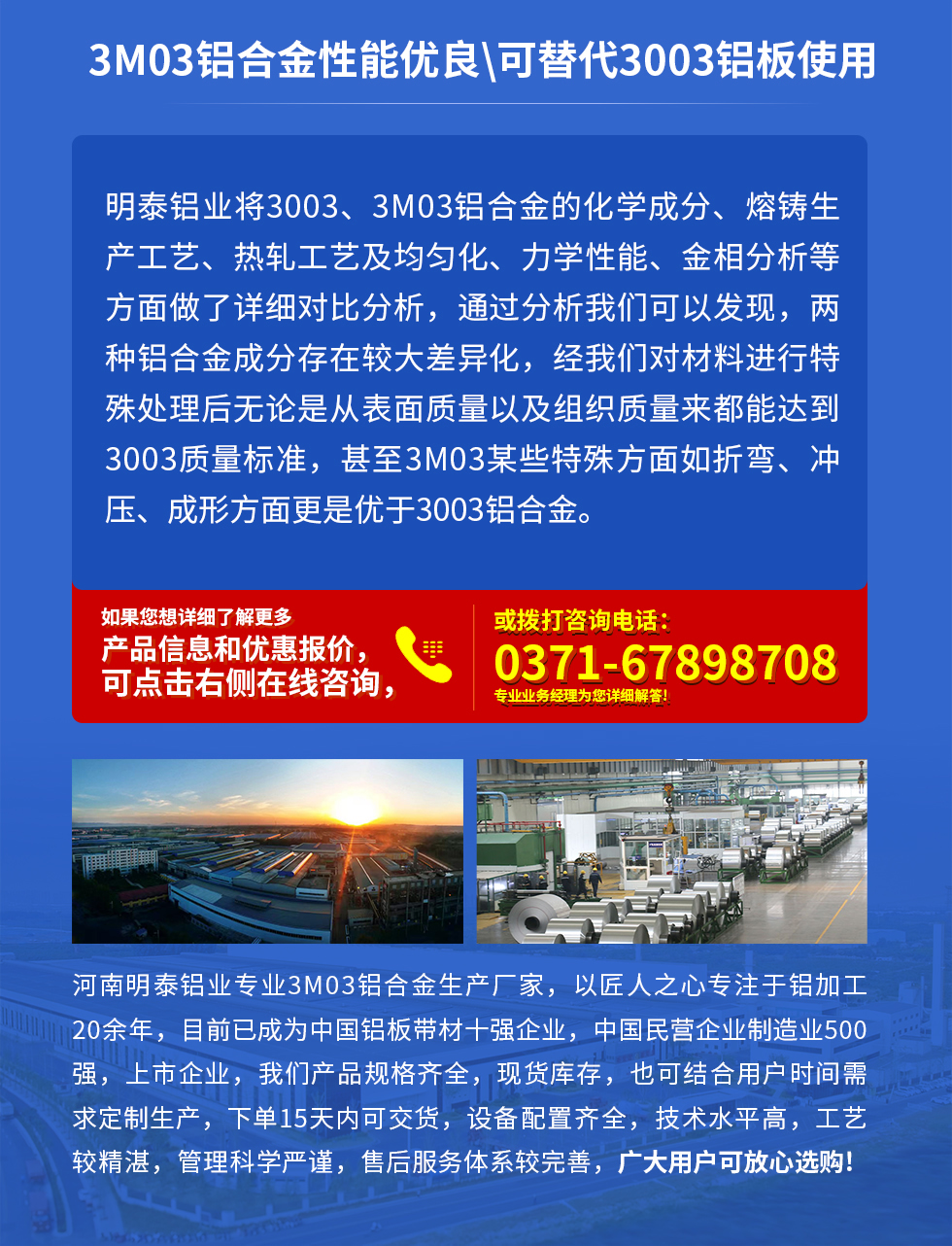 3M03鋁合金性能優(yōu)良|可替代3003鋁板使用
明泰鋁業(yè)將3003、3M03鋁合金的化學(xué)成分、熔鑄生產(chǎn)工藝、熱軋工藝及均勻化、力學(xué)性能、金相分析等方面做了詳細(xì)對(duì)比分析，通過(guò)分析我們可以發(fā)現(xiàn)，兩種鋁合金成分存在較大差異化，經(jīng)我們對(duì)材料進(jìn)行特殊處理后無(wú)論是從表面質(zhì)量以及組織質(zhì)量來(lái)都能達(dá)到3003質(zhì)量標(biāo)準(zhǔn)，甚至3M03某些特殊方面如折彎、沖壓、成形方面更是優(yōu)于3003鋁合金。河南明泰鋁業(yè)專(zhuān)業(yè)3M03鋁合金生產(chǎn)廠家，以匠人之心專(zhuān)注于鋁加工20余年，目前已成為中國(guó)鋁板帶材一強(qiáng)企業(yè)，中國(guó)民營(yíng)企業(yè)制造業(yè)500強(qiáng)，上市企業(yè)，我們產(chǎn)品規(guī)格齊全，現(xiàn)貨庫(kù)存，也可結(jié)合用戶(hù)時(shí)間需求定制生產(chǎn)，下單15天內(nèi)可交貨，設(shè)備配置齊全，技術(shù)水平高，工藝較精湛，管理科學(xué)嚴(yán)謹(jǐn)，售后服務(wù)體系較完善，廣大用戶(hù)可放心選購(gòu)!